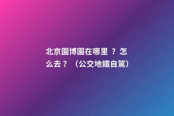 北京園博園在哪里？怎么去？（公交+地鐵+自駕）